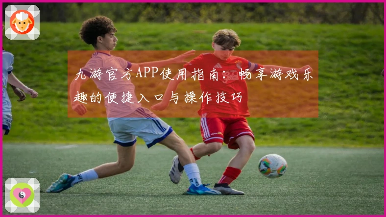 九游官方APP使用指南：畅享游戏乐趣的便捷入口与操作技巧