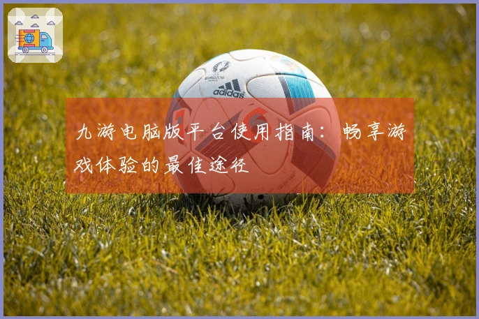 九游电脑版平台使用指南：畅享游戏体验的最佳途径