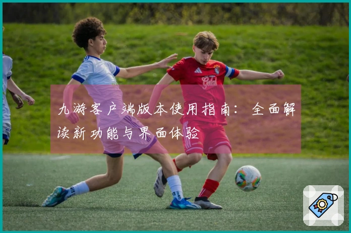 九游客户端版本使用指南：全面解读新功能与界面体验