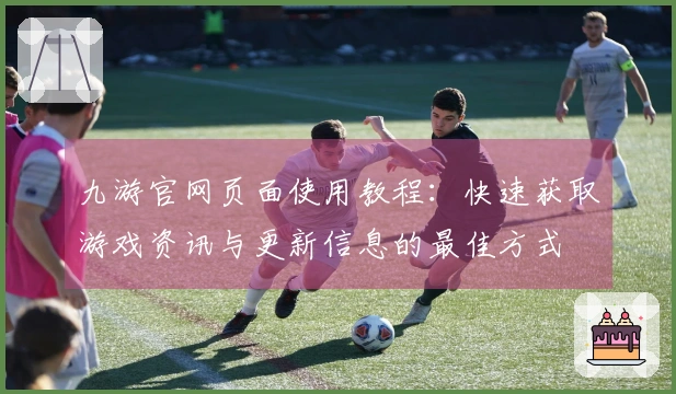九游官网页面使用教程：快速获取游戏资讯与更新信息的最佳方式