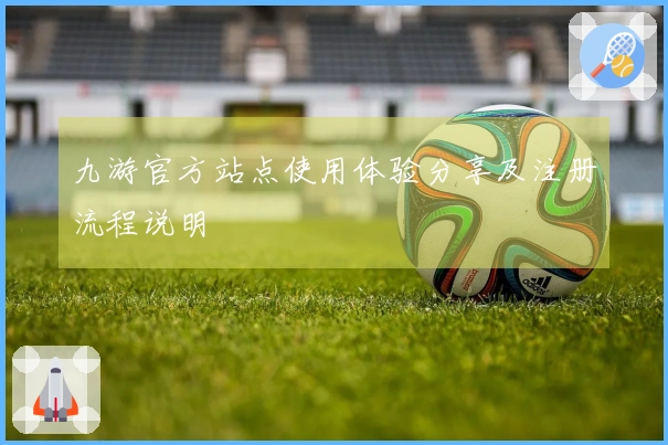 九游官方站点使用体验分享及注册流程说明