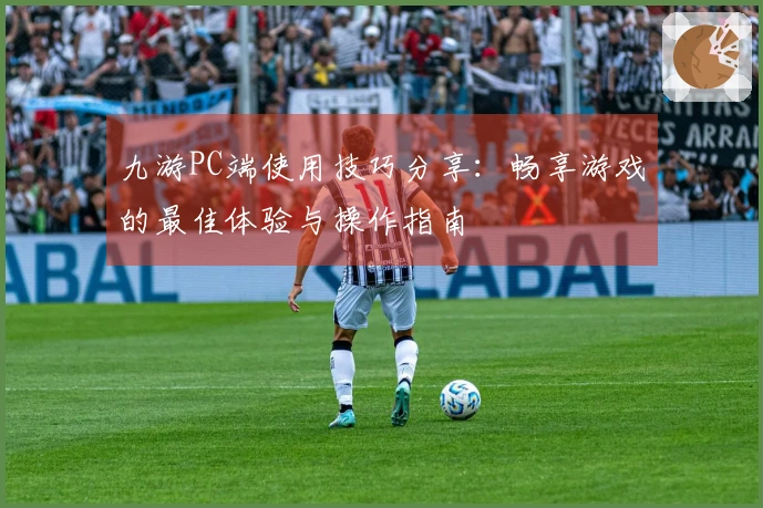 九游PC端使用技巧分享：畅享游戏的最佳体验与操作指南